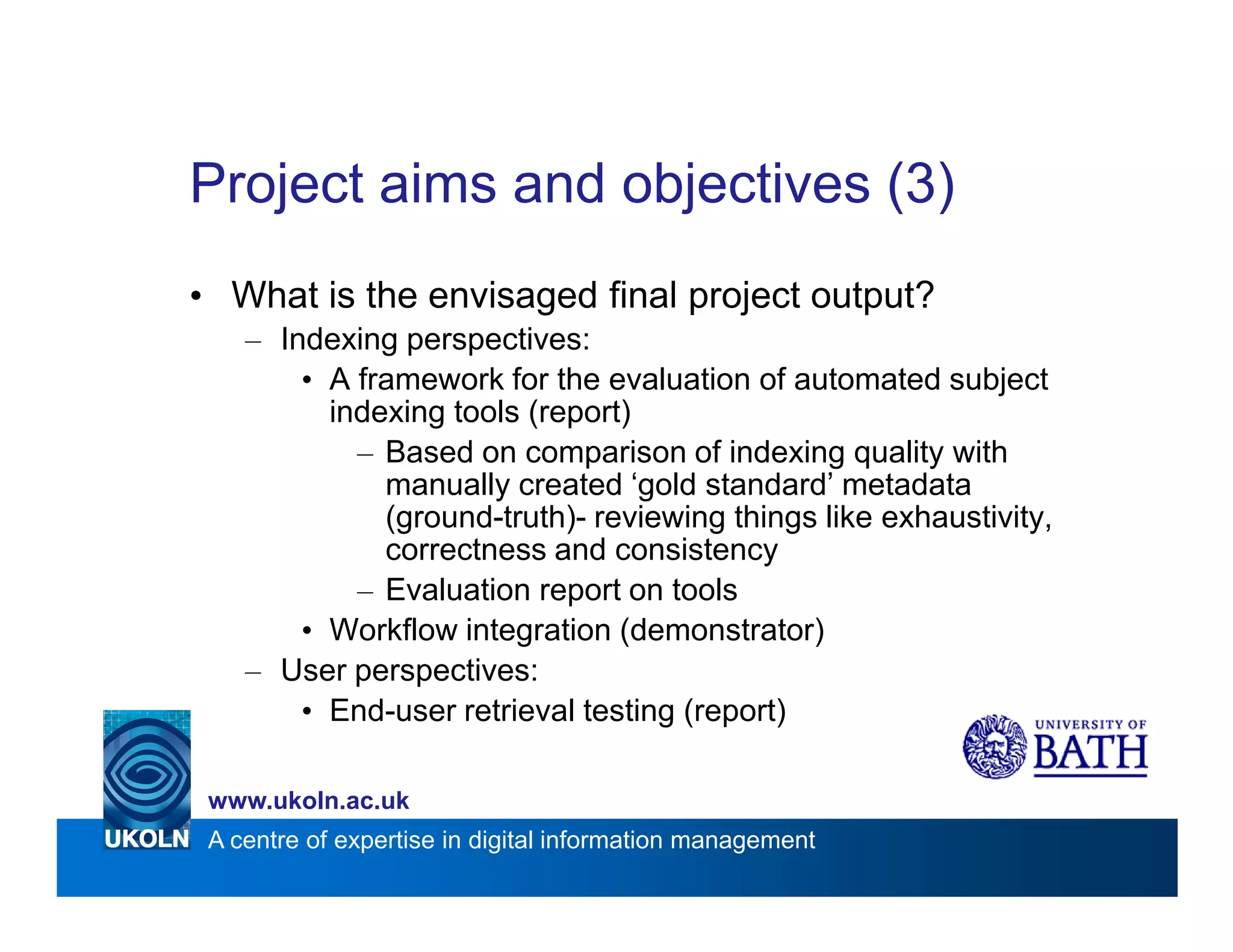Project aims and objectives (3)
• What is the envisaged final project output?
    – Indexing perspectives:
        • A framework for the evaluation of automated subject
          indexing tools (report)
            – Based on comparison of indexing quality with
              manually created ‘gold standard’ metadata
              (ground-truth)- reviewing things like exhaustivity,
              correctness and consistency
            – Evaluation report on tools
        • Workflow integration (demonstrator)
    – User perspectives:
        • End-user retrieval testing (report)

 www.ukoln.ac.uk
 A centre of expertise in digital information management
 