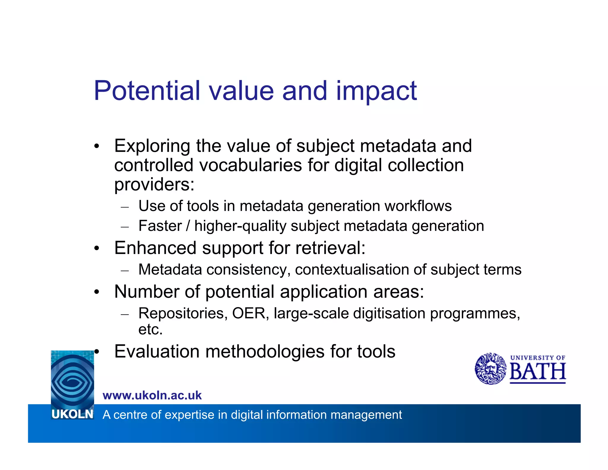 Potential value and impact
• Exploring the value of subject metadata and
  controlled vocabularies for digital collection
  providers:
    – Use of tools in metadata generation workflows
    – Faster / higher-quality subject metadata generation
• Enhanced support for retrieval:
    – Metadata consistency, contextualisation of subject terms
• Number of potential application areas:
    – Repositories, OER, large-scale digitisation programmes,
      etc.
• Evaluation methodologies for tools

 www.ukoln.ac.uk
 A centre of expertise in digital information management
 