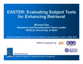 EASTER: Evaluating Subject Tools
    for Enhancing Retrieval
                         Michael Day
            Research and Development Team Leader
                  UKOLN, University of Bath

Automatic Metadata Generation and Text Mining Projects Meeting, London, 25 May 2010


                                      UKOLN is supported by:




        www.ukoln.ac.uk
        A centre of expertise in digital information management
 