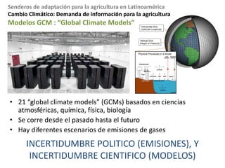 Cambio Climático: Demanda de información para la agriculturaLa demanda - tiemposNecesitamos como mínimodatos mensualesPara algunas aplicaciones detallados(ej. modelos mechanisticos)necesitamos datos diariosArriba de 2050 son irrelevantes para la toma de decisión en agriculturaEstamos buscando pronósticos para variabilidad climática (dentro de la temporada , estacional, anual, Nino/Nina)Y para cambio en línea base: 2020-2030