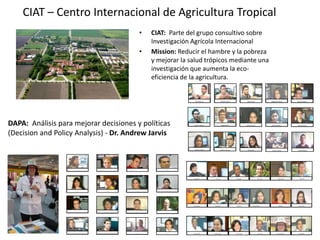 Osana Bonilla F.Peter LaderachMario MuñozJuan Carlos AndradeVictor A. LizcanoAngelica Ma. HenaoJeferson Valencia  Jairo Guerrrero   Miguel Idrobo   James GarciaMark LundyCarlos NaglesSimon CookGlenn HymanRobert AndradeKatherin Tehelen     Natalia Uribe     Nora CastañedaElizabeth Barona     Carlos Navarro   Carlos A. Ramirez   Vanesa  Herrera   Carolina Argote D.Daniel AmarilesLouis ReymondinEnna DiazSimone StaigerJorge CardonaLilian P. TorresAna MilenaDaniel Jimenez     Mike Salazar     Ovidio RiveraLea Jehin Oriana C. Ovalle     Audberto Quiroga     Yuli Medina   David Rodriguez   Antonio Pantoja   Leader: Andy JarvisJhon OcampoAnton EitzinegerJhon Jairo HurtadoCarolina GonzálezSilvia H. castañoHector Tobón     Martin  Ayling    Emmanuel Zapata     Julián RamirezCIAT – Centro Internacional de Agricultura TropicalCIAT: Parte del grupo consultivo sobreInvestigación Agrícola Internacional