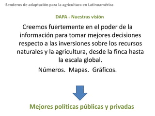 Mission:Reducir el hambre y la pobrezay mejorar la salud trópicos mediante una investigación que aumenta la eco- eficiencia de la agricultura.DAPA:  Análisis para mejorar decisiones y políticas(Decision and PolicyAnalysis) - Dr. Andrew Jarvis 