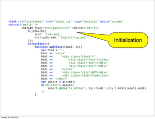 <link rel="stylesheet" href="clock.css" type="text/css" media="screen"
charset="utf-8" />
<script type="text/javascript" charset="utf-8">
$.jQTouch({
icon: 'icon.png',
startupScreen: 'img/startup.png'
});
$(function(){
function addClock(label, tz){
var html = '';
html += '<div>'
html += '<div class="clock">'
html += '<div class="hour"></div>'
html += '<div class="min"></div>'
html += '<div class="sec"></div>'
html += '</div>'
html += '<div class="city">GMT</div>'
html += '<div class="time">Time</div>'
html += '</div>'
var insert = $(html);
$('#clocks').append(
insert.data('tz_offset', tz).find('.city').html(label).end()
);
}
Initialization
Freitag, 28. Mai 2010
 