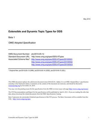 Extensible and Dynamic Topic Types for DDS i
May 2010
Extensible and Dynamic Topic Types for DDS
Beta 1
OMG Adopted Specification
OMG Document Number: ptc/2010-05-12
Standard Document URL: http://www.omg.org/spec/DDS-XTypes
Associated Schema files*: http://www.omg.org/spec/DDS-XTypes/20100501
http://www.omg.org/spec/DDS-XTypes/20100502
http://www.omg.org/spec/DDS-XTypes/20100503
* Original files: ptc/2010-05-13 (XMI), ptc/2010-05-14 (XSD), ptc/2010-05-15 (IDL)
This OMG document replaces the submission document (mars/2010-02-01, Alpha). It is an OMG Adopted Beta 1 specification
currently in the finalization phase. Comments on the content of this document are welcome, and should be directed to
issues@omg.org by November 29, 2010.
You may view the pending issues for this specification from the OMG revision issues web page http://www.omg.org/issues/.
The FTF Recommendation and Report for this specification will be published on April 4, 2011. If you are reading this after that
date, please download the related documents from the OMG Specifications Catalog.
Beta 2 represents the end product (finalized specification) of the FTF process. The Beta 2 document will be available from this
URL: http://www.omg.org/spec.
 