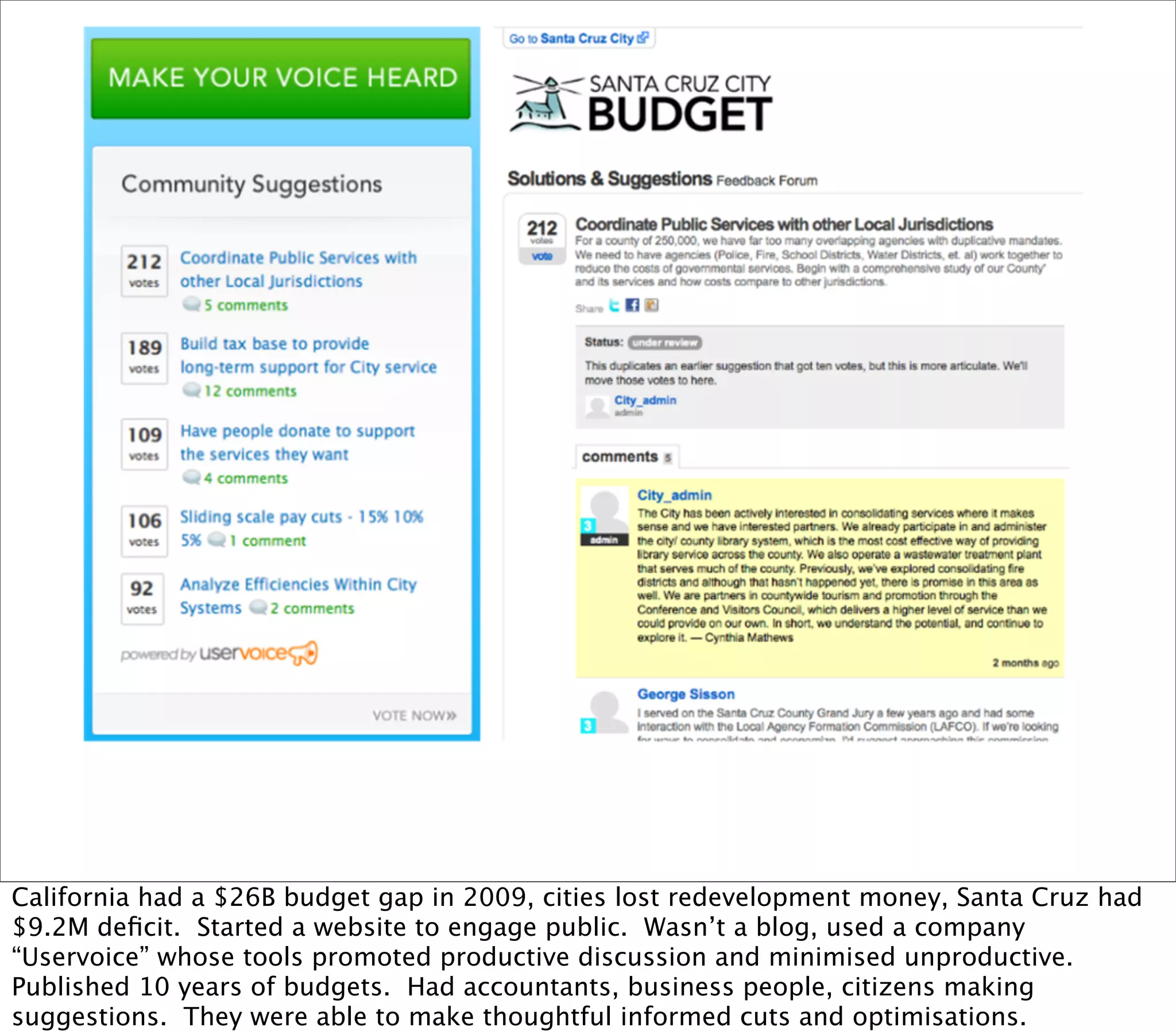 California had a $26B budget gap in 2009, cities lost redevelopment money, Santa Cruz had
$9.2M deﬁcit. Started a website to engage public. Wasn’t a blog, used a company
“Uservoice” whose tools promoted productive discussion and minimised unproductive.
Published 10 years of budgets. Had accountants, business people, citizens making
suggestions. They were able to make thoughtful informed cuts and optimisations.
 