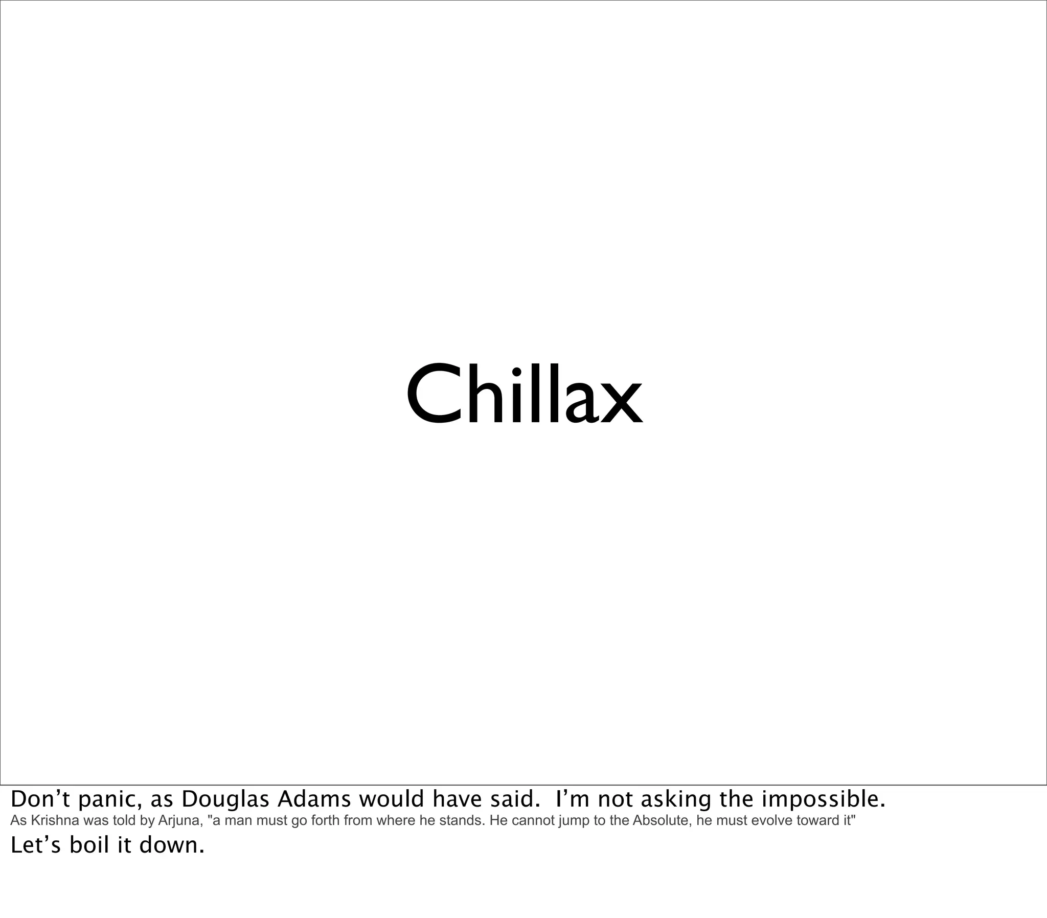 Chillax



Don’t panic, as Douglas Adams would have said. I’m not asking the impossible.
As Krishna was told by Arjuna, "a man must go forth from where he stands. He cannot jump to the Absolute, he must evolve toward it"
Let’s boil it down.
 