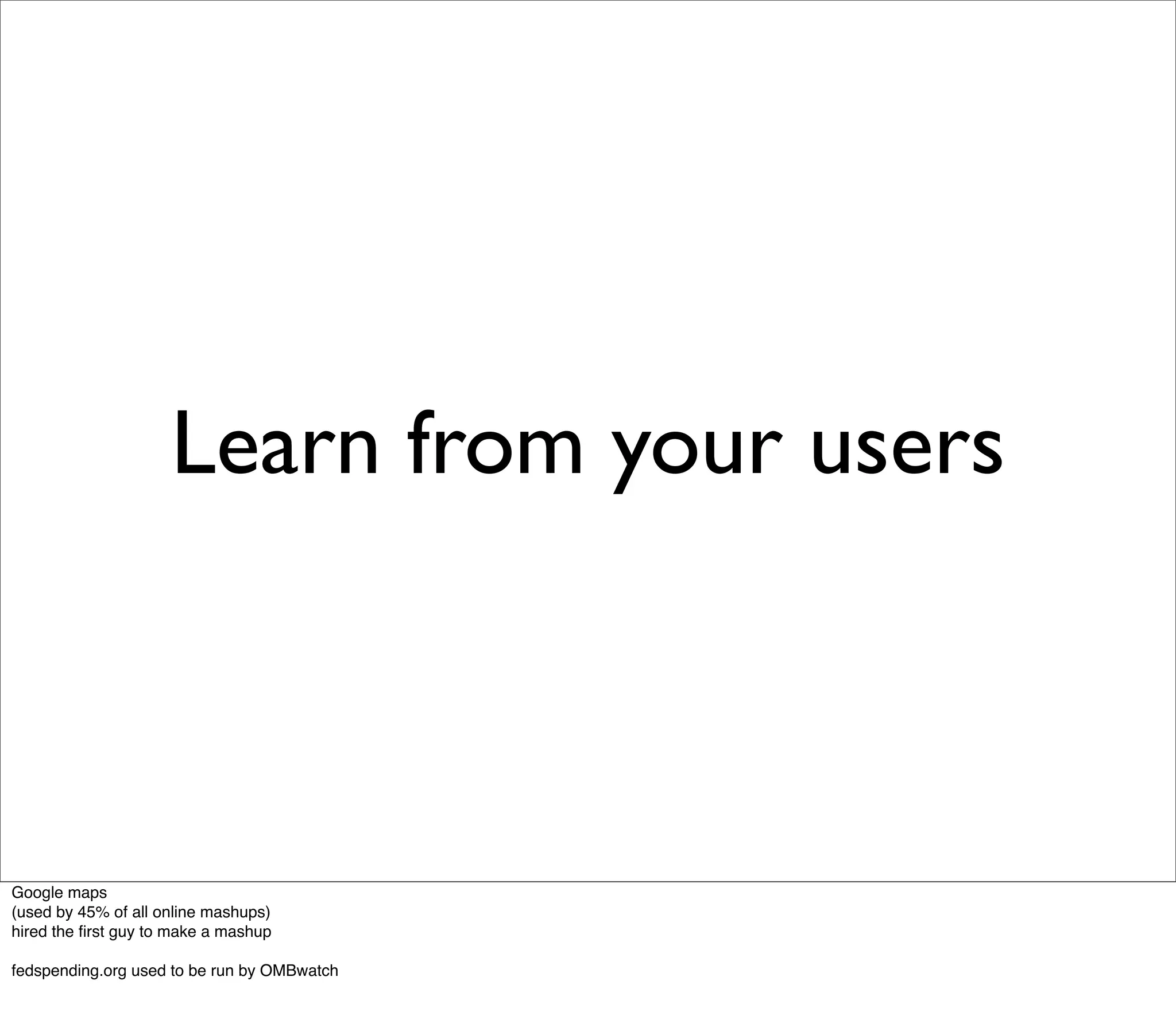 Learn from your users



Google maps
(used by 45% of all online mashups)
hired the ﬁrst guy to make a mashup

fedspending.org used to be run by OMBwatch
 