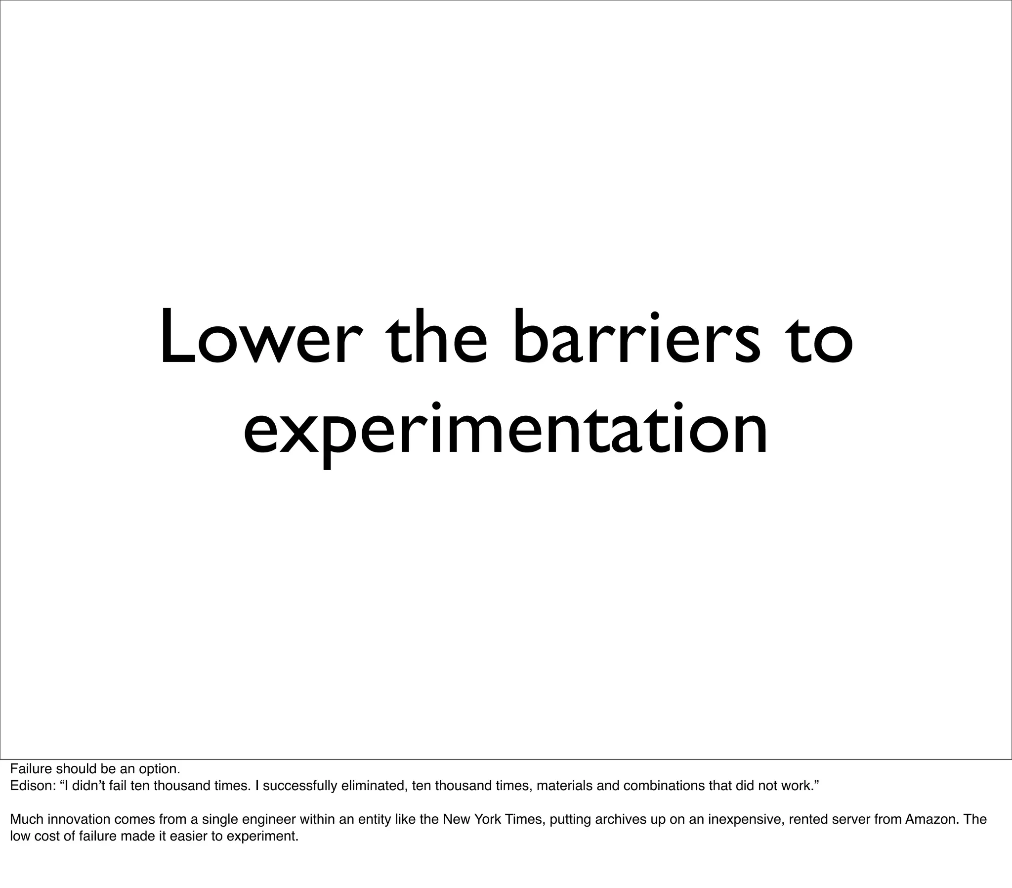Lower the barriers to
                          experimentation



Failure should be an option.
Edison: “I didnʼt fail ten thousand times. I successfully eliminated, ten thousand times, materials and combinations that did not work.”

Much innovation comes from a single engineer within an entity like the New York Times, putting archives up on an inexpensive, rented server from Amazon. The
low cost of failure made it easier to experiment.
 