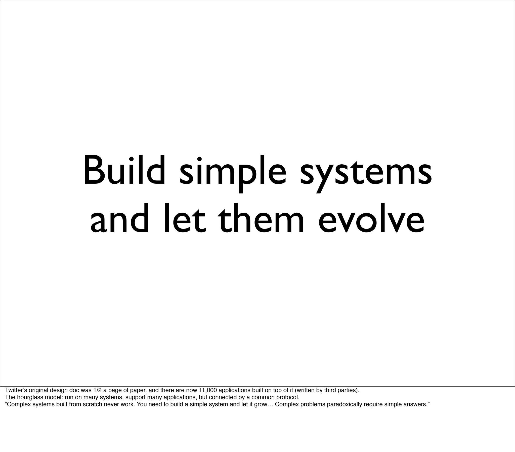 Build simple systems
                           and let them evolve


Twitterʼs original design doc was 1/2 a page of paper, and there are now 11,000 applications built on top of it (written by third parties).
The hourglass model: run on many systems, support many applications, but connected by a common protocol.
“Complex systems built from scratch never work. You need to build a simple system and let it grow… Complex problems paradoxically require simple answers.”
 
