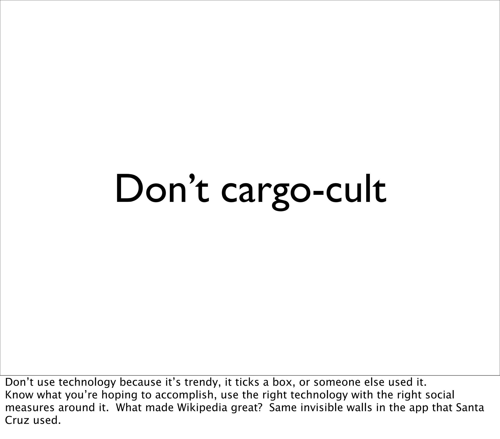 Don’t cargo-cult



Don’t use technology because it’s trendy, it ticks a box, or someone else used it.
Know what you’re hoping to accomplish, use the right technology with the right social
measures around it. What made Wikipedia great? Same invisible walls in the app that Santa
Cruz used.
 