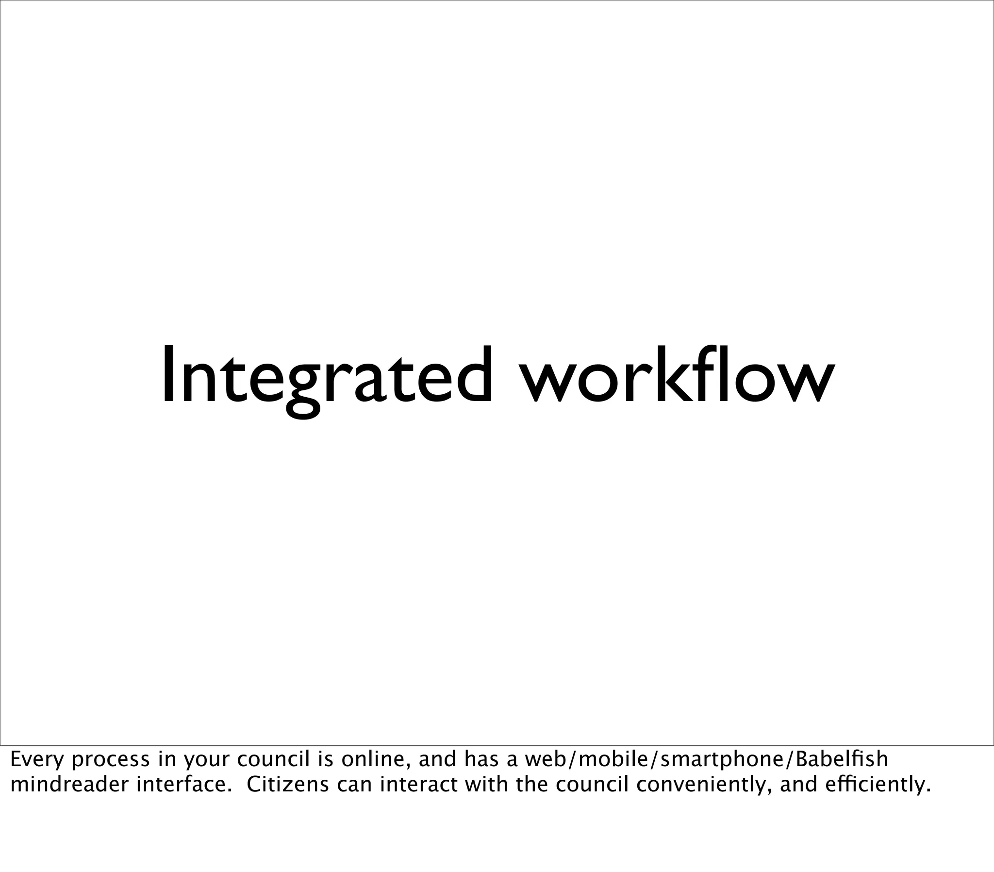 Integrated workﬂow



Every process in your council is online, and has a web/mobile/smartphone/Babelﬁsh
mindreader interface. Citizens can interact with the council conveniently, and efficiently.
 