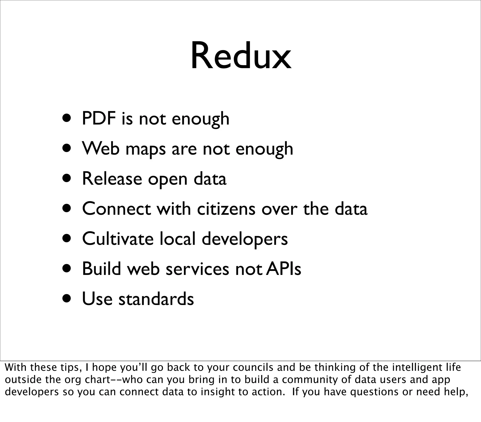 Redux
           • PDF is not enough
           • Web maps are not enough
           • Release open data
           • Connect with citizens over the data
           • Cultivate local developers
           • Build web services not APIs
           • Use standards
With these tips, I hope you’ll go back to your councils and be thinking of the intelligent life
outside the org chart--who can you bring in to build a community of data users and app
developers so you can connect data to insight to action. If you have questions or need help,
 