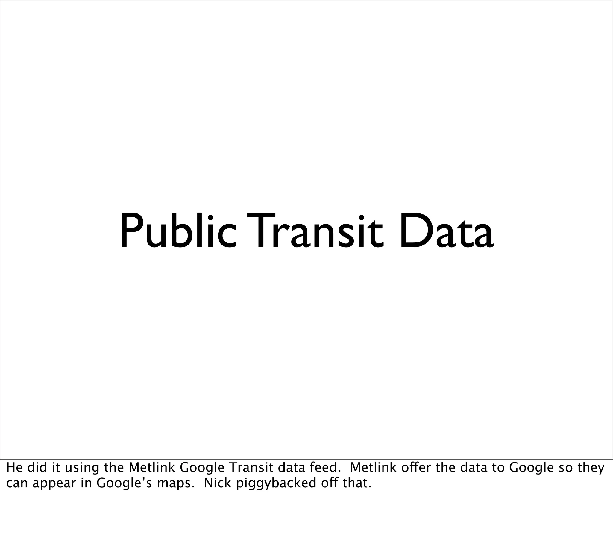Public Transit Data



He did it using the Metlink Google Transit data feed. Metlink offer the data to Google so they
can appear in Google’s maps. Nick piggybacked off that.
 