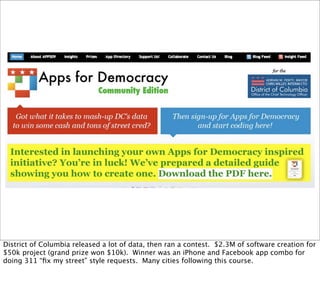 District of Columbia released a lot of data, then ran a contest. $2.3M of software creation for
$50k project (grand prize won $10k). Winner was an iPhone and Facebook app combo for
doing 311 “ﬁx my street” style requests. Many cities following this course.
 