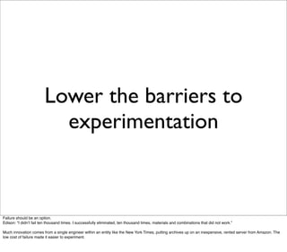 Lower the barriers to
                          experimentation



Failure should be an option.
Edison: “I didnʼt fail ten thousand times. I successfully eliminated, ten thousand times, materials and combinations that did not work.”

Much innovation comes from a single engineer within an entity like the New York Times, putting archives up on an inexpensive, rented server from Amazon. The
low cost of failure made it easier to experiment.
 