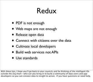 Redux
           • PDF is not enough
           • Web maps are not enough
           • Release open data
           • Connect with citizens over the data
           • Cultivate local developers
           • Build web services not APIs
           • Use standards
With these tips, I hope you’ll go back to your councils and be thinking of the intelligent life
outside the org chart--who can you bring in to build a community of data users and app
developers so you can connect data to insight to action. If you have questions or need help,
 