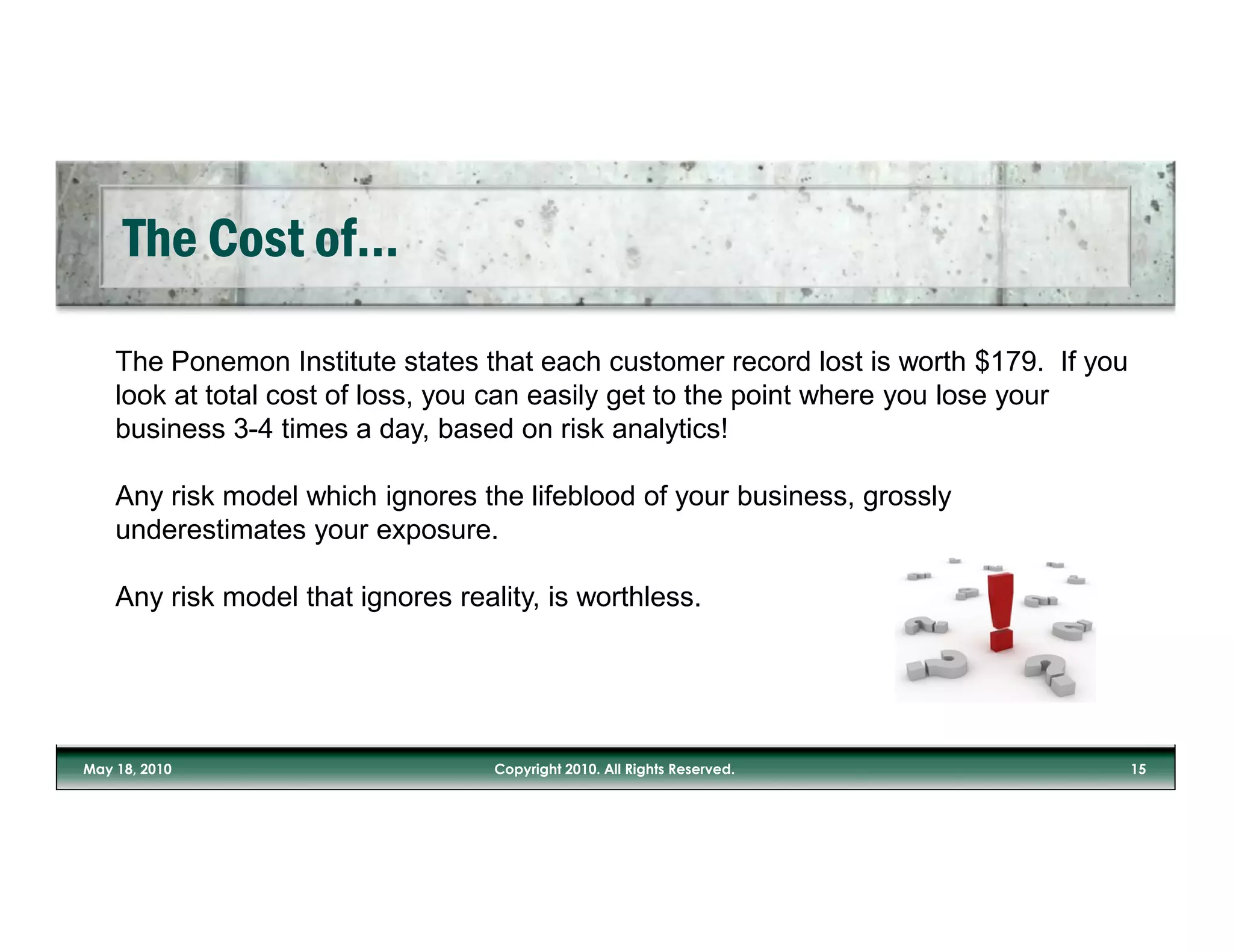 The Ponemon Institute states that each customer record lost is worth $179. If you
look at total cost of loss, you can easily get to the point where you lose your
business 3-4 times a day, based on risk analytics!

Any risk model which ignores the lifeblood of your business, grossly
underestimates your exposure.

Any risk model that ignores reality, is worthless.
 