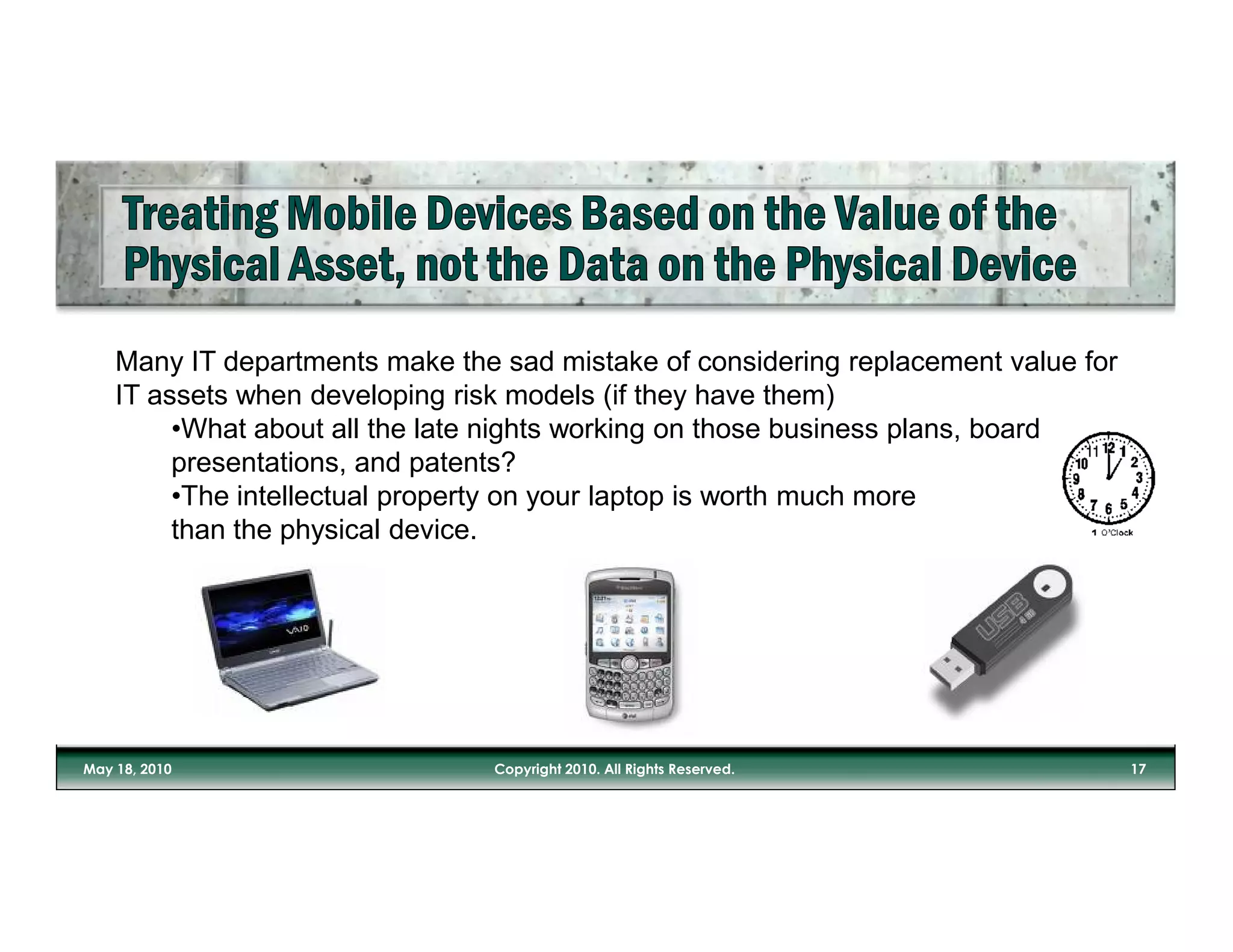 Many IT departments make the sad mistake of considering replacement value for
IT assets when developing risk models (if they have them)
     •What about all the late nights working on those business plans, board
     presentations, and patents?
     •The intellectual property on your laptop is worth much more
     than the physical device.
 