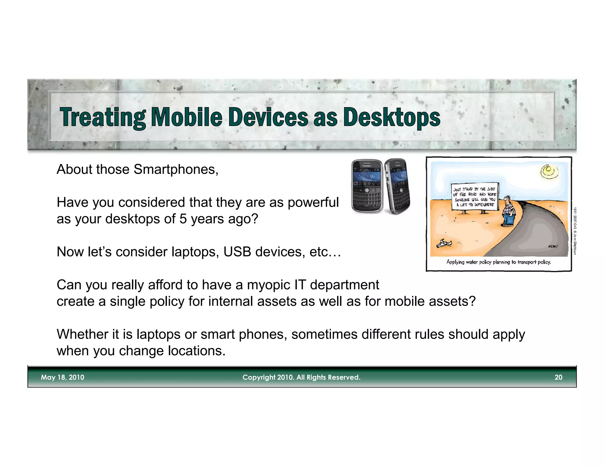 About those Smartphones,

Have you considered that they are as powerful
as your desktops of 5 years ago?

Now let’s consider laptops, USB devices, etc…

Can you really afford to have a myopic IT department
create a single policy for internal assets as well as for mobile assets?

Whether it is laptops or smart phones, sometimes different rules should apply
when you change locations.
 