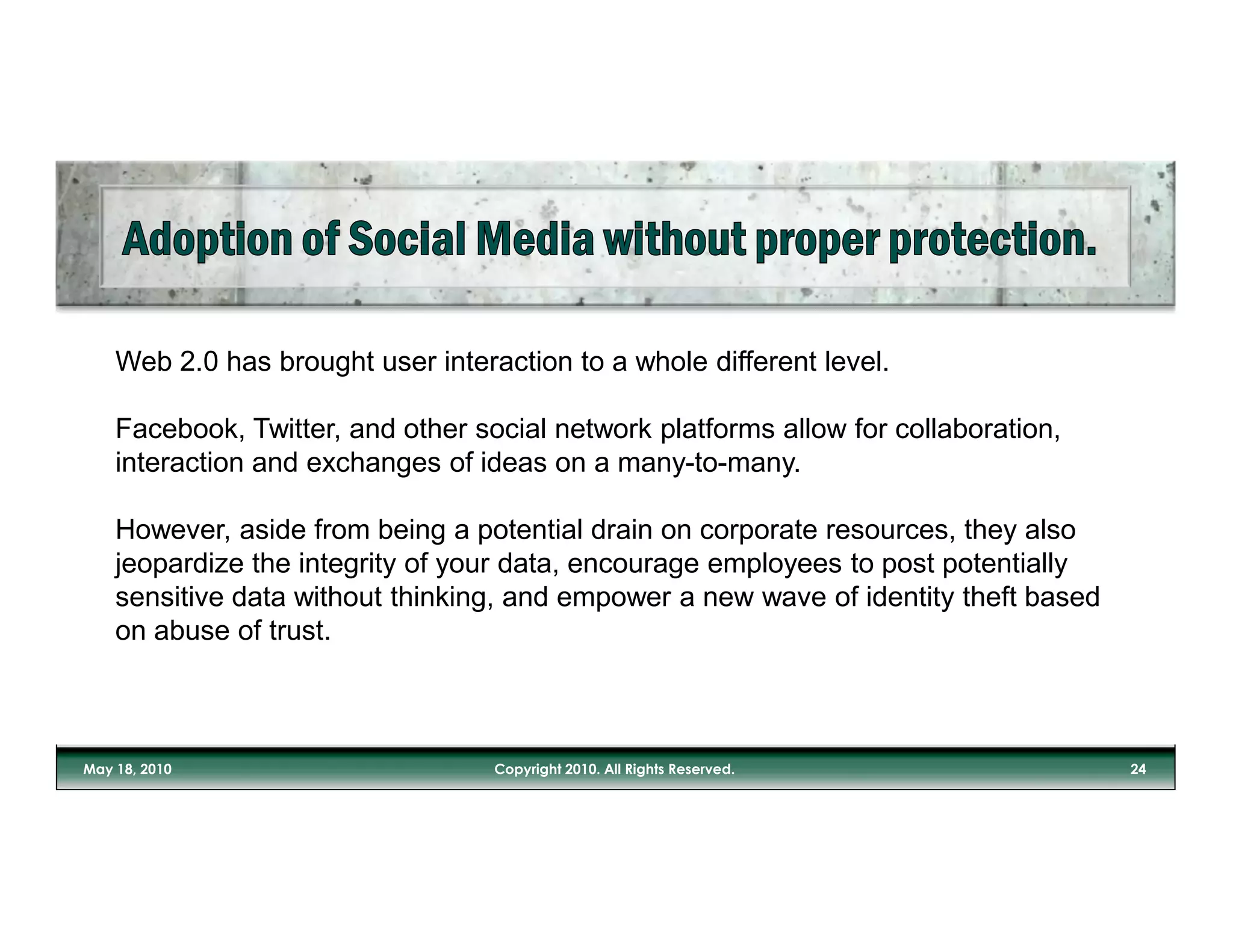 Web 2.0 has brought user interaction to a whole different level.

Facebook, Twitter, and other social network platforms allow for collaboration,
interaction and exchanges of ideas on a many-to-many.

However, aside from being a potential drain on corporate resources, they also
jeopardize the integrity of your data, encourage employees to post potentially
sensitive data without thinking, and empower a new wave of identity theft based
on abuse of trust.
 