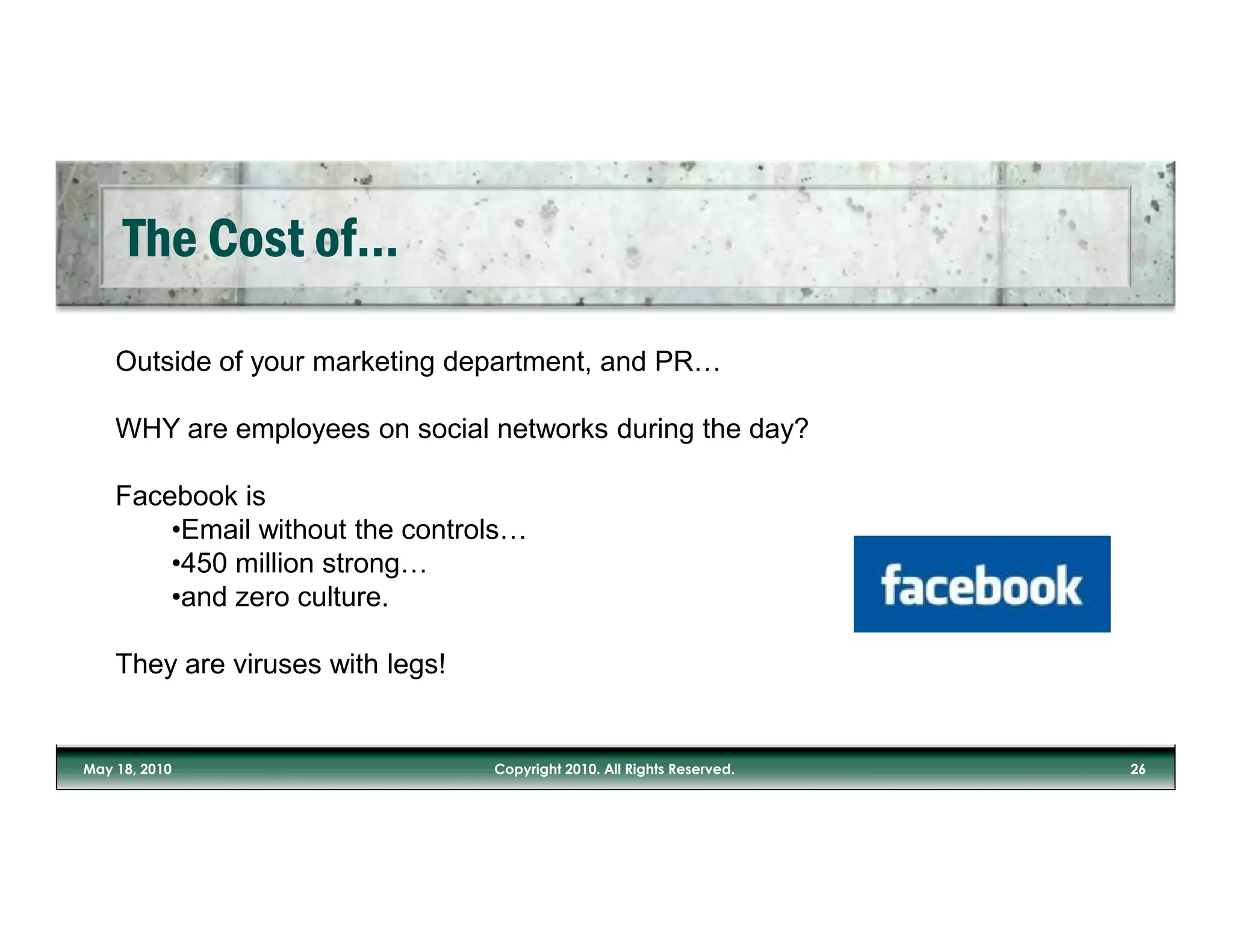 Outside of your marketing department, and PR…

WHY are employees on social networks during the day?

Facebook is
    •Email without the controls…
    •450 million strong…
    •and zero culture.

They are viruses with legs!
 