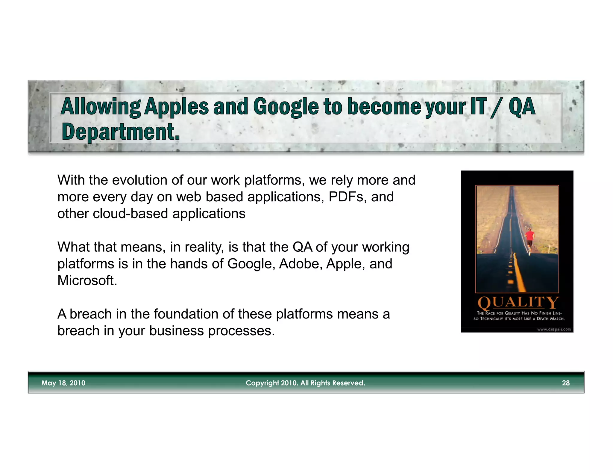 With the evolution of our work platforms, we rely more and
more every day on web based applications, PDFs, and
other cloud-based applications

What that means, in reality, is that the QA of your working
platforms is in the hands of Google, Adobe, Apple, and
Microsoft.

A breach in the foundation of these platforms means a
breach in your business processes.
 