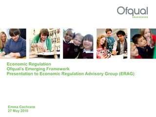 Economic Regulation Ofqual’s Emerging Framework Presentation to Economic Regulation Advisory Group (ERAG) Emma Cochrane 27 May 2010 