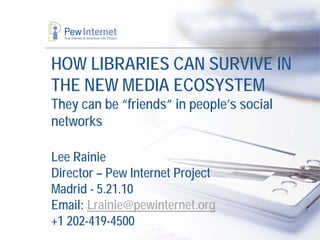 HOW LIBRARIES CAN SURVIVE IN
THE NEW MEDIA ECOSYSTEM
They can be “friends” in people’s social
networks

Lee Rainie
Director – Pew Internet Project
Madrid - 5.21.10
Email: Lrainie@pewinternet.org
+1 202-419-4500
 