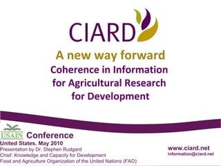 www.ciard.net [email_address] A new way forward Coherence in Information  for Agricultural Research  for Development Presentation by Dr. Stephen Rudgard Chief. Knowledge and Capacity for Development Food and Agriculture Organization of the United Nations (FAO) Conference United States. May 2010 