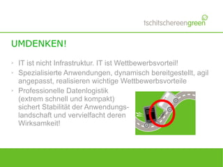 UMDENKEN!
➢   IT ist nicht Infrastruktur. IT ist Wettbewerbsvorteil!
➢   Spezialisierte Anwendungen, dynamisch bereitgestellt, agil
    angepasst, realisieren wichtige Wettbewerbsvorteile
➢   Professionelle Datenlogistik
    (extrem schnell und kompakt)
    sichert Stabilität der Anwendungs-
    landschaft und vervielfacht deren
    Wirksamkeit!
 