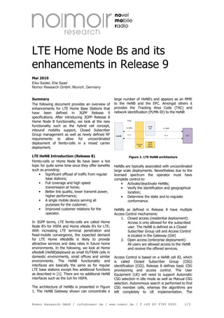 LTE Home Node Bs and its
enhancements in Release 9
Mai 2010
Eiko Seidel, Elie Saad
Nomor Research GmbH, Munich, Germany
Summary
The following document provides an overview of
enhancements for LTE Home Base Stations that
have been defined in 3GPP Release 9
specifications. After introducing 3GPP Release 8
Home Node B functionality, we look at the new
functionality such as the hybrid cell concept,
inbound mobility support, Closed Subscriber
Group management as well as newly defined RF
requirements to allow for uncoordinated
deployment of femto-cells in a mixed carrier
deployment.

large number of HeNB’s and appears as an MME
to the HeNB and the EPC. Amongst others it
provides the Tracking Area Code (TAC) and
network identification (PLMN ID) to the HeNB

LTE HeNB Introduction (Release 8)
Femto-cells or Home Node Bs have been a hot
topic for quite some time since they offer benefits
such as providing:
• Significant offload of traffic from regular
base stations;
• Full coverage and high speed
transmission at home;
• Better link quality, lower transmit power,
higher performance;
• A single mobile device serving all
purposes for the customer;
• Improved customer relations for the
operator.

Figure 1: LTE HeNB architecture

In 3GPP terms, LTE femto-cells are called Home
Node B’s for HSPA and Home eNode B’s for LTE.
With increasing LTE terminal penetration and
fixed-mobile convergence, the expected demand
for LTE Home eNodeBs is likely to provide
attractive services and data rates in future home
environments. In the following, we look at Home
eNodeB (HeNB)deployed as small EUTRAN cells in
domestic environments, small offices and similar
environments. The HeNB functionality and
interfaces are basically the same as for regular
LTE base stations except few additional functions
as described in [1]. There are no additional HeNB
interfaces such as the Iuh for HSPA.
The architecture of HeNBs is presented in Figure
1. The HeNB Gateway shown can concentrate a

IPSec

HeNB
GW

S1-MME

HeNB

S1-U

S1-MME

S1-U

Security
GW

EPC

HeNB
Mgmt
System

HeNBs are typically associated with uncoordinated
large scale deployments. Nevertheless due to the
licensed spectrum the operator must have
complete control to:
• Activate/deactivate HeNBs;
• Verify the identification and geographical
location;
• Determine the state and to regulate
conformance.
HeNBs as defined in Release 8 have multiple
Access Control mechanisms:
1. Closed access (residential deployment):
Access is only allowed for the subscribed
user. The HeNB is defined as a Closed
Subscriber Group cell and Access Control
is located in the Gateway (GW)
2. Open access (enterprise deployment):
All users are allowed access to the HeNB
and receive the offered services.
Access Control is based on a HeNB cell ID, which
is called Closed Subscriber Group (CSG)
identification (CGI). Release 8 defines basic CSG
provisioning and access control. The User
Equipment (UE) will need to support Automatic
CSG selection in idle mode as well as Manual CSG
selection. Autonomous search is performed to find
CSG member cells, whereas the algorithms are
left completely to UE implementation. The

Nomor Research GmbH / info@nomor.de / www.nomor.de / T +49 89 9789 8000

1/5

 