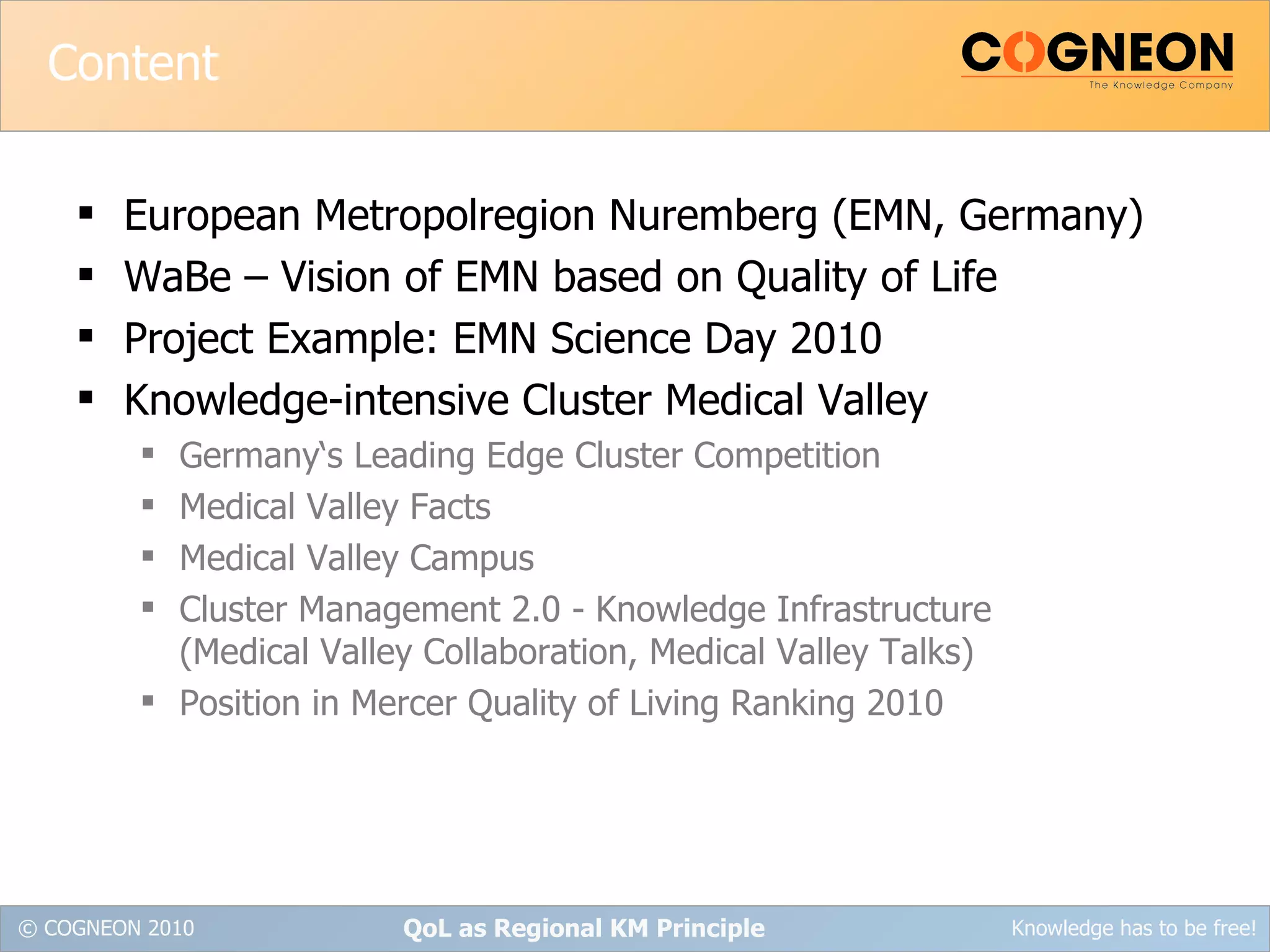 Content European Metropolregion Nuremberg (EMN, Germany) WaBe – Vision of EMN based on Quality of Life Project Example: EMN Science Day 2010 Knowledge-intensive Cluster Medical Valley Germany‘s Leading Edge Cluster Competition Medical Valley Facts Medical Valley Campus Cluster Management 2.0 - Knowledge Infrastructure (Medical Valley Collaboration, Medical Valley Talks) Position in Mercer Quality of Living Ranking 2010 QoL as Regional KM Principle 