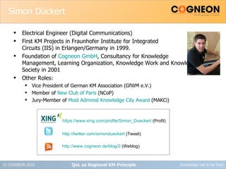 Simon Dückert Electrical Engineer (Digital Communications) First KM Projects in Fraunhofer Institute for Integrated Circuits (IIS) in Erlangen/Germany in 1999. Foundation of  Cogneon GmbH , Consultancy for Knowledge Management, Learning Organization, Knowledge Work and Knowledge Society in 2001 Other Roles: Vice President of German KM Association (GfWM e.V.) Member of  New Club of Paris  (NCoP) Jury-Member of  Most Admired Knowledge City Award  (MAKCi) QoL as Regional KM Principle https://www.xing.com/profile/Simon_Dueckert  (Profil) http://twitter.com/simondueckert  (Tweet) http://www.cogneon.de/blog/2  (Weblog) 