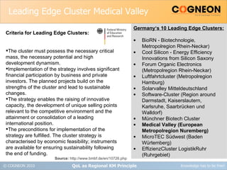 Leading Edge Cluster Medical Valley QoL as Regional KM Principle Criteria for Leading Edge Clusters: The cluster must possess the necessary critical mass, the necessary potential and high development dynamism. Implementation of the strategy involves significant financial participation by business and private investors. The planned projects build on the strengths of the cluster and lead to sustainable changes. The strategy enables the raising of innovative capacity, the development of unique selling points relevant to the competitive environment and the attainment or consolidation of a leading international position. The preconditions for implementation of the strategy are fulfilled. The cluster strategy is characterised by economic feasibility; instruments are available for ensuring sustainability following the end of funding. Germany‘s 10 Leading Edge Clusters: BioRN - Biotechnologie, Metropolregion Rhein-Neckar) Cool Silicon - Energy Efficiency Innovations from Silicon Saxony Forum Organic Electronics (Metropolregion Rhein-Neckar) Luftfahrtcluster (Metropolregion Hamburg) Solarvalley Mitteldeutschland Software-Cluster (Region around Darmstadt, Kaiserslautern, Karlsruhe, Saarbrücken und Walldorf) Münchner Biotech Cluster Medical Valley (European Metropolregion Nuremberg) MicroTEC Südwest (Baden Würtemberg) EffizienzCluster LogistikRuhr (Ruhrgebiet) Source:  http://www.bmbf.de/en/10726.php 