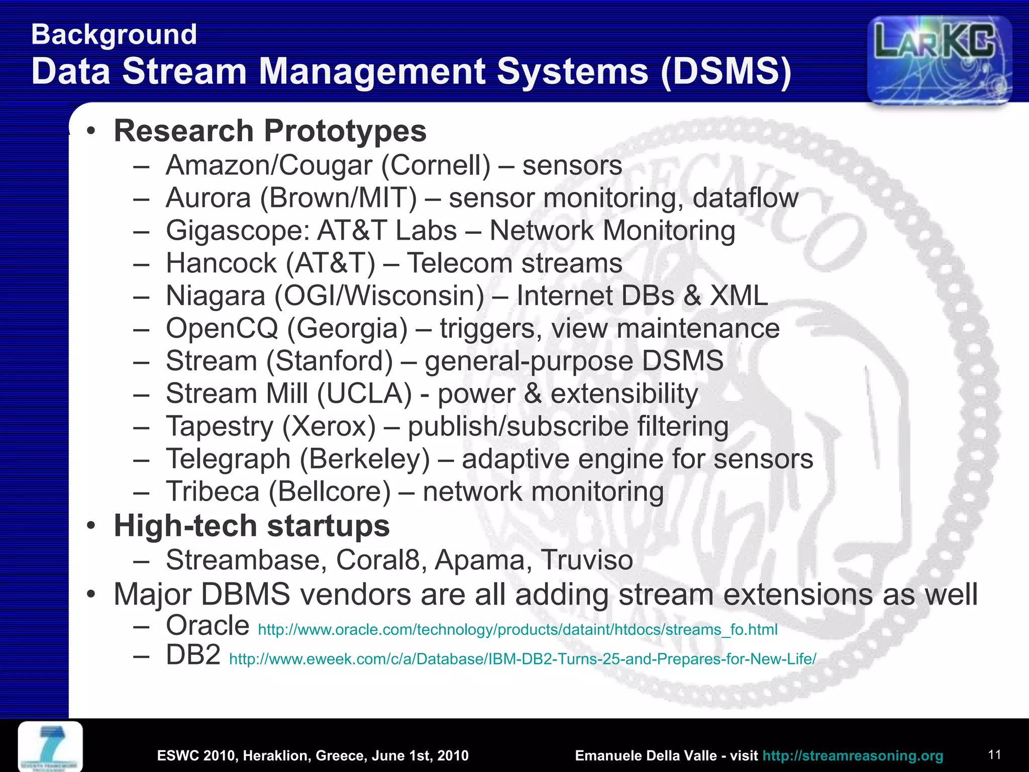 Background  Data Stream Management Systems (DSMS) Research Prototypes Amazon/Cougar (Cornell) – sensors Aurora (Brown/MIT) – sensor monitoring, dataflow Gigascope: AT&T Labs – Network Monitoring Hancock (AT&T) – Telecom streams Niagara (OGI/Wisconsin) – Internet DBs & XML OpenCQ (Georgia) – triggers, view maintenance Stream (Stanford) – general-purpose DSMS Stream Mill (UCLA) - power & extensibility Tapestry (Xerox) – publish/subscribe filtering Telegraph (Berkeley) – adaptive engine for sensors Tribeca (Bellcore) – network monitoring High-tech startups Streambase, Coral8, Apama, Truviso Major DBMS vendors are all adding stream extensions as well Oracle  http://www.oracle.com/technology/products/dataint/htdocs/streams_fo.html   DB2  http://www.eweek.com/c/a/Database/IBM-DB2-Turns-25-and-Prepares-for-New-Life/   ESWC 2010, Heraklion, Greece, June 1st, 2010 