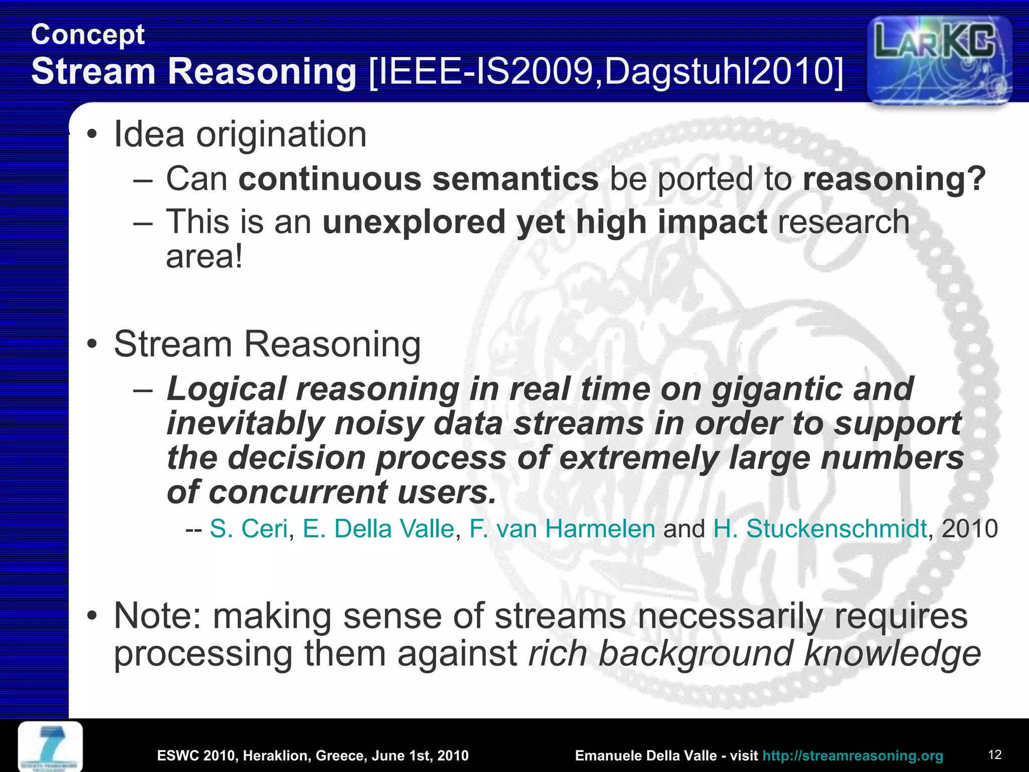 Concept Stream Reasoning  [IEEE-IS2009,Dagstuhl2010]  Idea origination Can  continuous semantics  be ported to  reasoning? This is an  unexplored yet high impact  research area! Stream Reasoning Logical reasoning in real time on gigantic and inevitably noisy data streams in order to support the decision process of extremely large numbers of concurrent users. --  S. Ceri ,  E. Della Valle ,  F. van Harmelen  and  H. Stuckenschmidt , 2010 Note: making sense of streams necessarily requires processing them against  rich background knowledge ESWC 2010, Heraklion, Greece, June 1st, 2010 