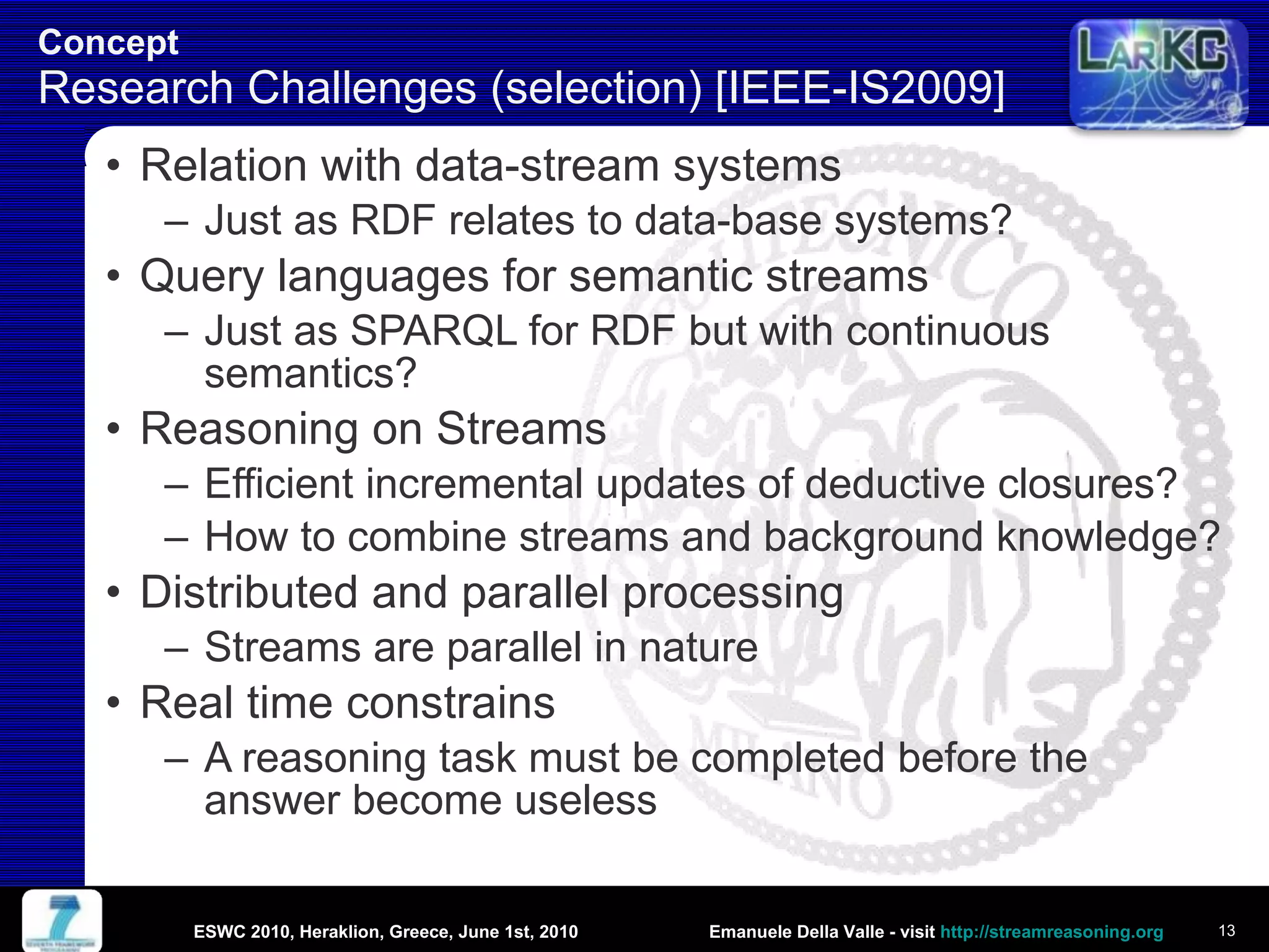 Concept  Research Challenges (selection) [IEEE-IS2009] Relation with data-stream systems Just as RDF relates to data-base systems? Query languages for semantic streams Just as SPARQL for RDF but with continuous semantics? Reasoning on Streams Efficient incremental updates of deductive closures?  How to combine streams and background knowledge? Distributed and parallel processing Streams are parallel in nature Real time constrains A reasoning task must be completed before the answer become useless ESWC 2010, Heraklion, Greece, June 1st, 2010 