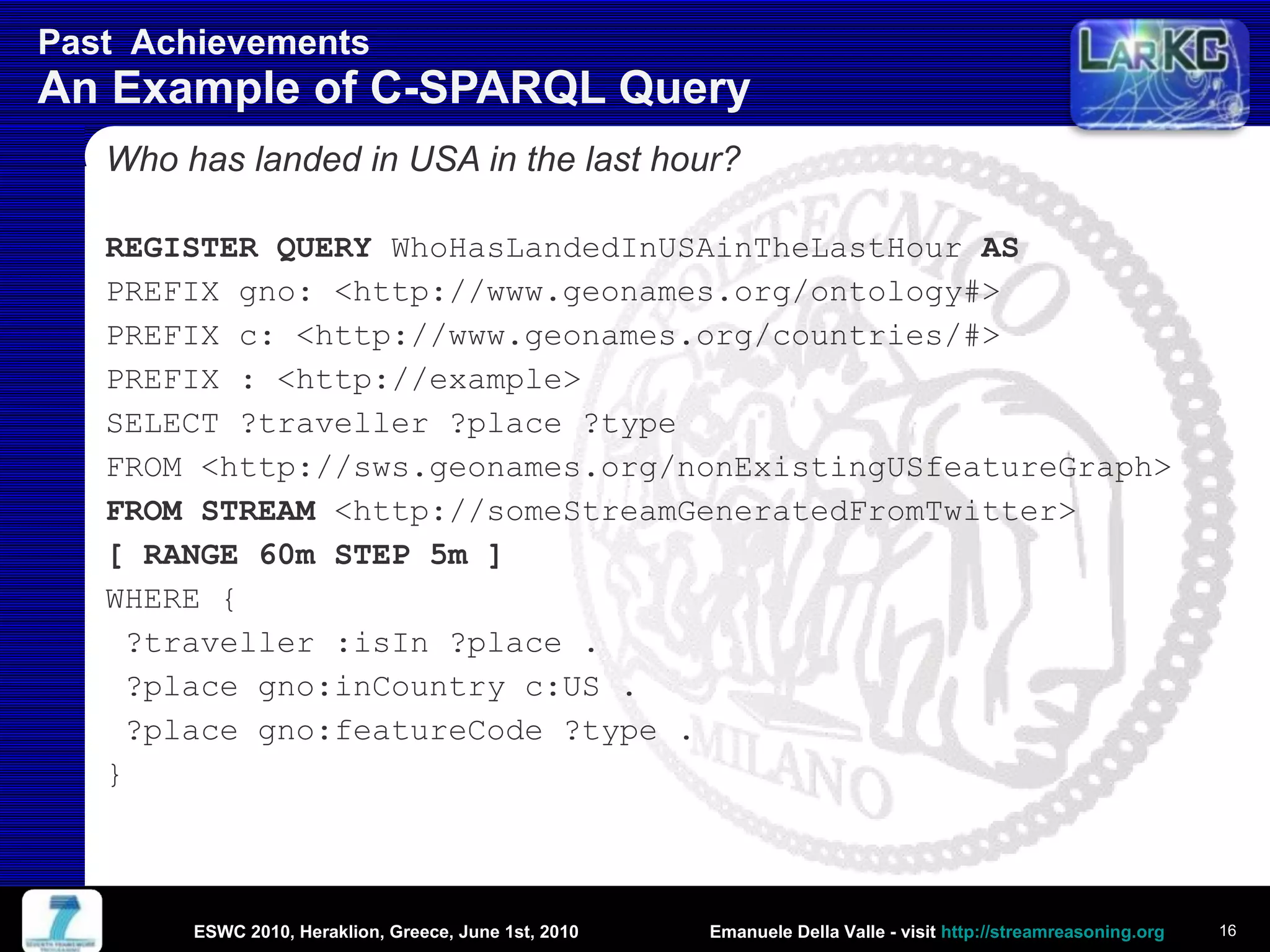 Past  Achievements  An Example of C-SPARQL Query Who has landed in USA in the last hour? REGISTER QUERY  WhoHasLandedInUSAinTheLastHour  AS PREFIX gno: <http://www.geonames.org/ontology#> PREFIX c: < http://www.geonames.org/countries/#> PREFIX : <http://example> SELECT ?traveller ?place ?type FROM <http://sws.geonames.org/nonExistingUSfeatureGraph> FROM STREAM  <http://someStreamGeneratedFromTwitter> [ RANGE 60m STEP 5m ] WHERE {  ?traveller :isIn ?place . ?place gno:inCountry c:US . ?place gno:featureCode ?type . } ESWC 2010, Heraklion, Greece, June 1st, 2010 