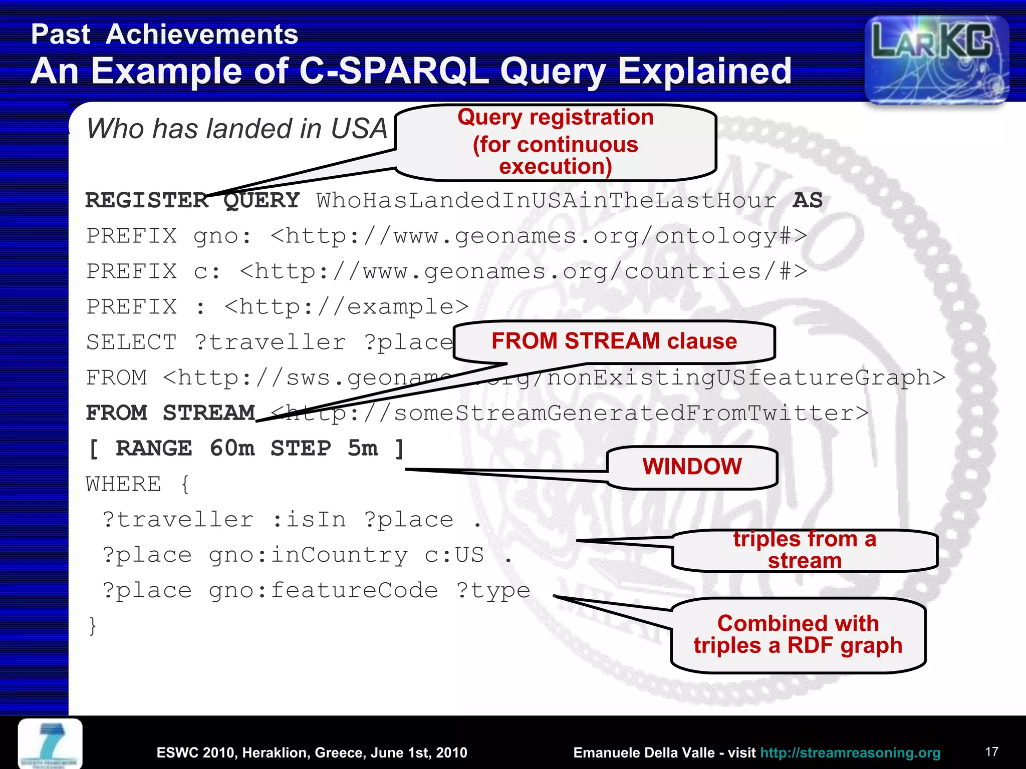 Past  Achievements  An Example of C-SPARQL Query Explained Who has landed in USA in the last hour? REGISTER QUERY  WhoHasLandedInUSAinTheLastHour  AS PREFIX gno: <http://www.geonames.org/ontology#> PREFIX c: < http://www.geonames.org/countries/#> PREFIX : <http://example> SELECT ?traveller ?place ?type FROM <http://sws.geonames.org/nonExistingUSfeatureGraph> FROM STREAM  <http://someStreamGeneratedFromTwitter> [ RANGE 60m STEP 5m ] WHERE {  ?traveller :isIn ?place . ?place gno:inCountry c:US . ?place gno:featureCode ?type . } ESWC 2010, Heraklion, Greece, June 1st, 2010 Combined with triples a RDF graph triples from a stream Query registration (for  continuous  execution) FROM STREAM  clause WINDOW 