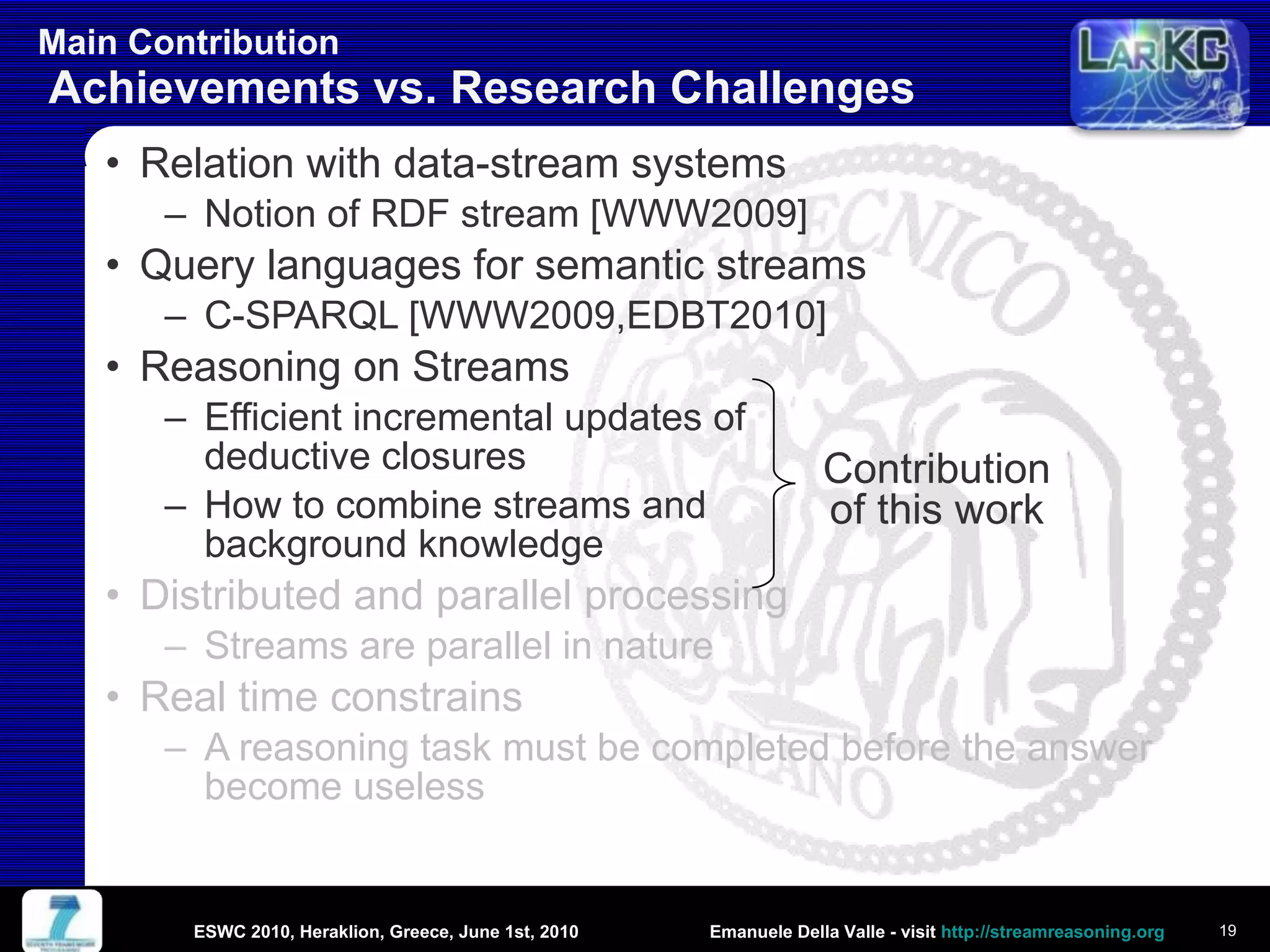 Main Contribution  Achievements vs. Research Challenges Relation with data-stream systems Notion of RDF stream [WWW2009] Query languages for semantic streams C-SPARQL [WWW2009,EDBT2010] Reasoning on Streams Efficient incremental updates of  deductive closures How to combine streams and  background knowledge Distributed and parallel processing Streams are parallel in nature Real time constrains A reasoning task must be completed before the answer become useless Contribution of this work ESWC 2010, Heraklion, Greece, June 1st, 2010 
