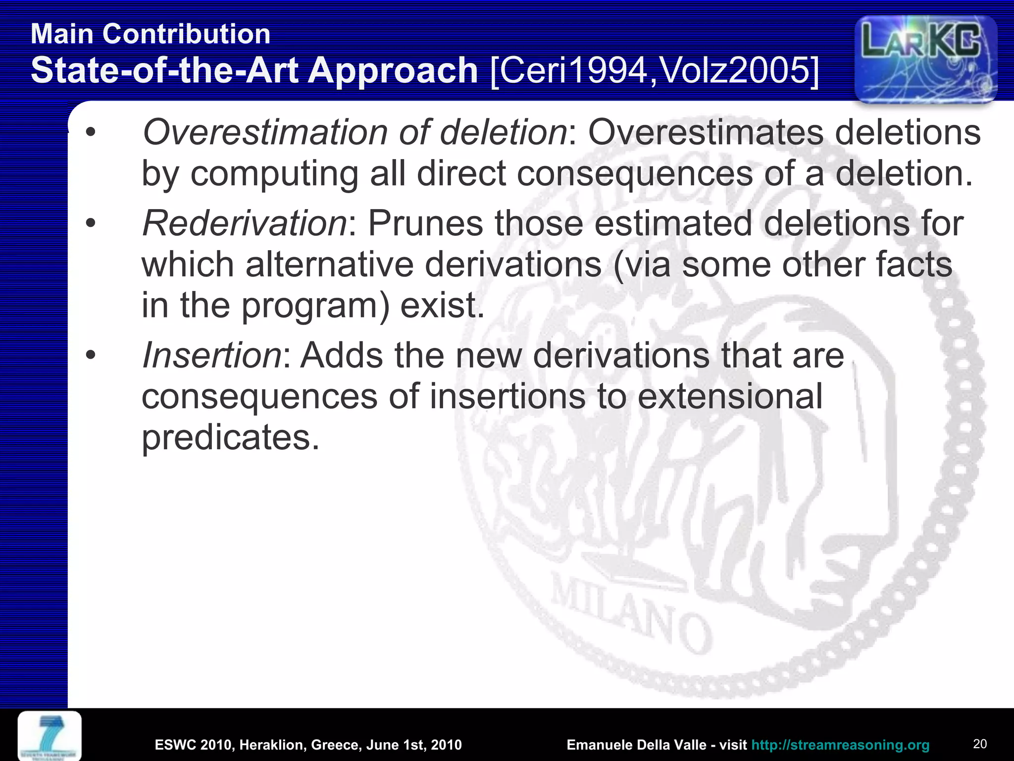 Main Contribution  State-of-the-Art Approach  [Ceri1994,Volz2005] Overestimation of deletion : Overestimates deletions by computing all direct consequences of a deletion. Rederivation : Prunes those estimated deletions for which alternative derivations (via some other facts in the program) exist. Insertion : Adds the new derivations that are consequences of insertions to extensional predicates. ESWC 2010, Heraklion, Greece, June 1st, 2010 
