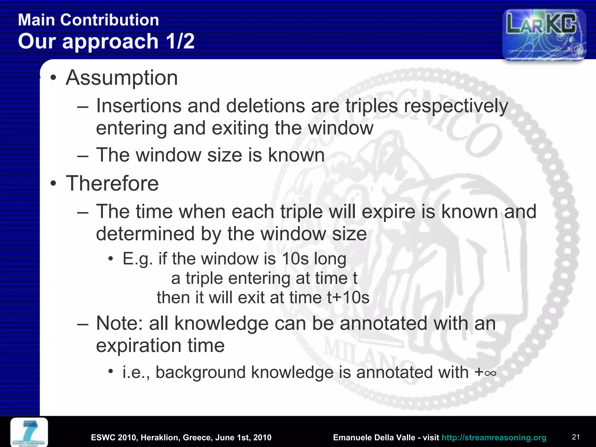 Main Contribution  Our approach 1/2 Assumption Insertions and deletions are triples respectively entering and exiting the window  The window size is known Therefore The time when each triple will expire is known and determined by the window size E.g. if the window is 10s long    a triple entering at time t   then it will exit at time t+10s Note: all knowledge can be annotated with an expiration time i.e., background knowledge is annotated with +  ESWC 2010, Heraklion, Greece, June 1st, 2010 