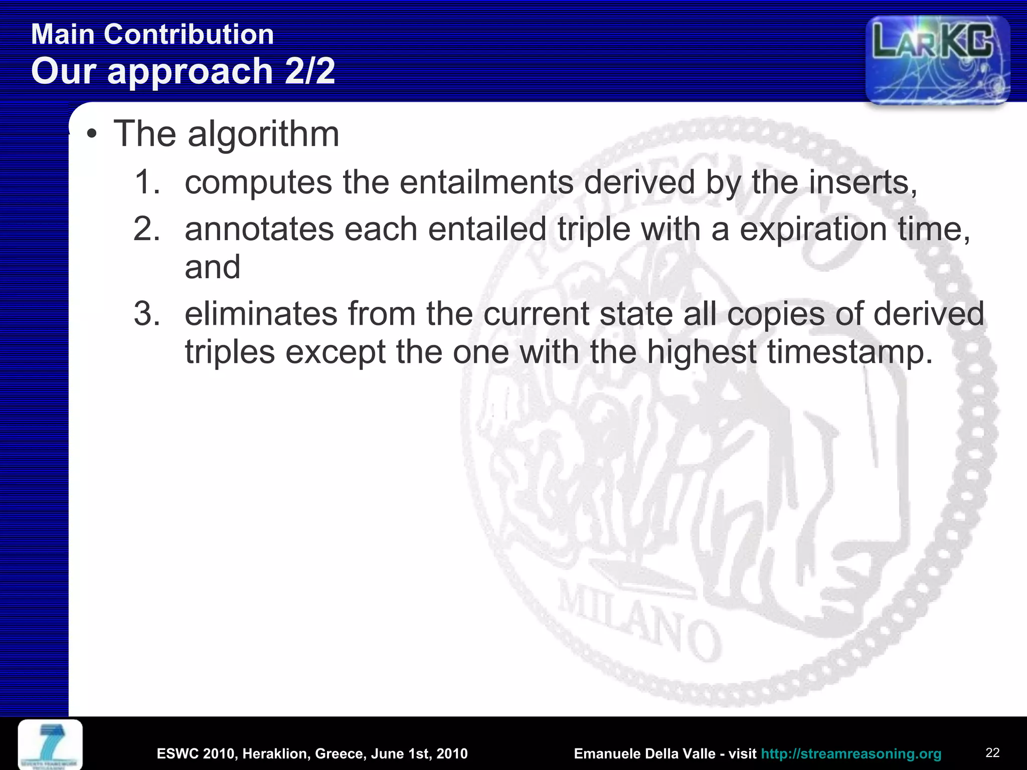 Main Contribution  Our approach 2/2 The algorithm computes the entailments derived by the inserts, annotates each entailed triple with a expiration time, and eliminates from the current state all copies of derived triples except the one with the highest timestamp. ESWC 2010, Heraklion, Greece, June 1st, 2010 