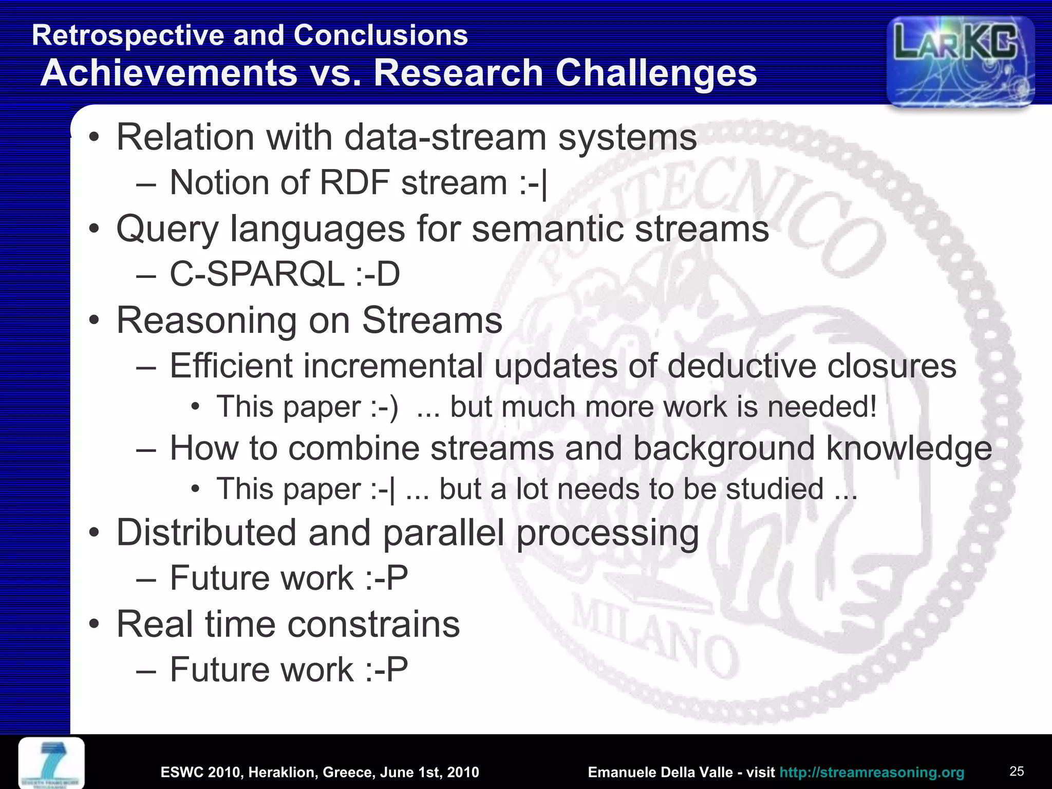 Retrospective and Conclusions  Achievements vs. Research Challenges Relation with data-stream systems Notion of RDF stream :-| Query languages for semantic streams C-SPARQL :-D Reasoning on Streams Efficient incremental updates of deductive closures This paper :-)  ... but much more work is needed!  How to combine streams and background knowledge This paper :-| ... but a lot needs to be studied ... Distributed and parallel processing Future work :-P Real time constrains Future work :-P ESWC 2010, Heraklion, Greece, June 1st, 2010 