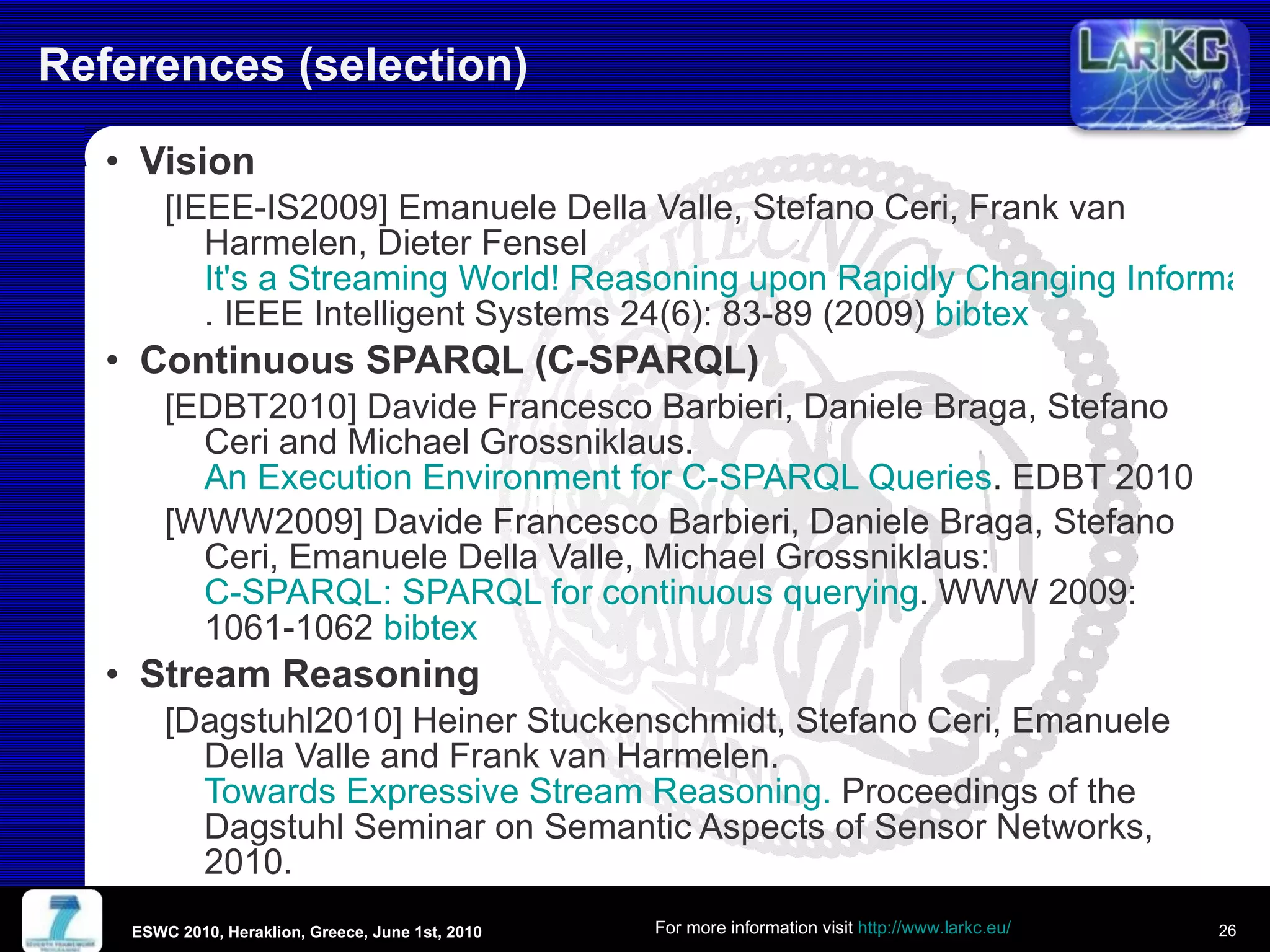 References (selection) Vision  [IEEE-IS2009] Emanuele Della Valle, Stefano Ceri, Frank van Harmelen, Dieter Fensel  It's a Streaming World! Reasoning upon Rapidly Changing Information . IEEE Intelligent Systems 24(6): 83-89 (2009)  bibtex Continuous SPARQL (C-SPARQL)  [EDBT2010] Davide Francesco Barbieri, Daniele Braga, Stefano Ceri and Michael Grossniklaus.  An Execution Environment for C-SPARQL Queries . EDBT 2010  [WWW2009] Davide Francesco Barbieri, Daniele Braga, Stefano Ceri, Emanuele Della Valle, Michael Grossniklaus:  C-SPARQL: SPARQL for continuous querying . WWW 2009: 1061-1062  bibtex Stream Reasoning [Dagstuhl2010]  Heiner Stuckenschmidt, Stefano Ceri, Emanuele Della Valle and Frank van Harmelen.  Towards Expressive Stream Reasoning.  Proceedings of the Dagstuhl Seminar on Semantic Aspects of Sensor Networks, 2010.  ESWC 2010, Heraklion, Greece, June 1st, 2010 