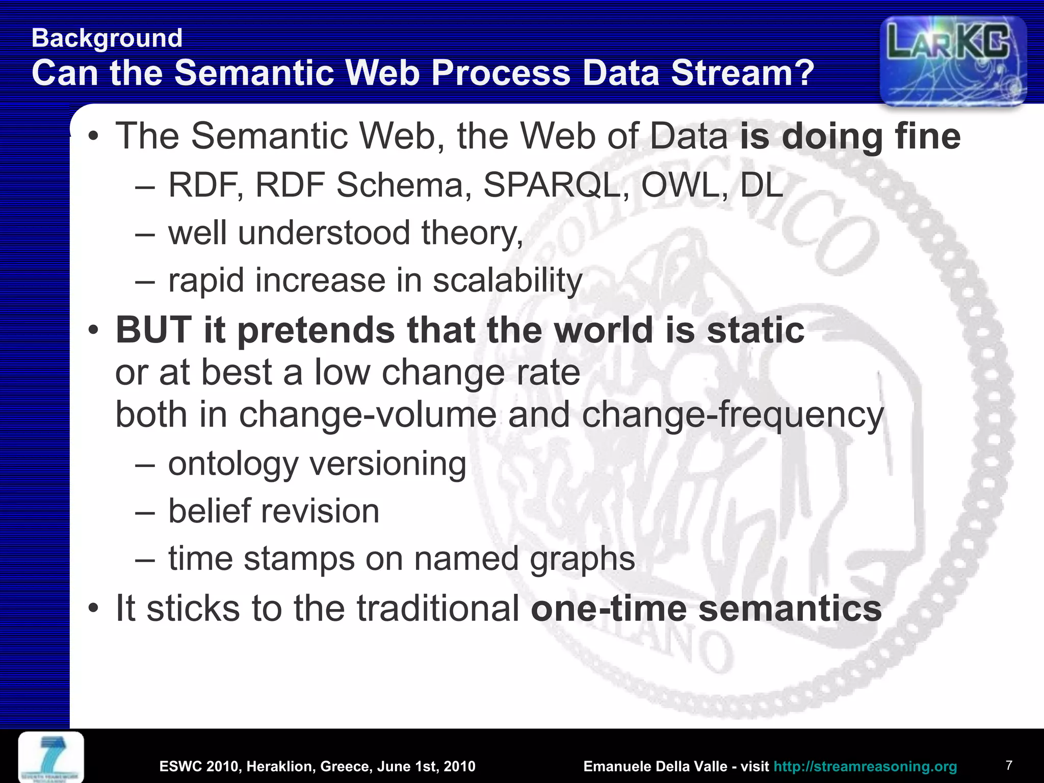 Background  Can the Semantic Web Process Data Stream? The Semantic Web, the Web of Data  is doing fine RDF, RDF Schema, SPARQL, OWL, DL well understood theory,  rapid increase in scalability BUT it pretends that the world is static or at best a low change rate both in change-volume and change-frequency ontology versioning belief revision time stamps on named graphs It sticks to the traditional  one-time semantics ESWC 2010, Heraklion, Greece, June 1st, 2010 
