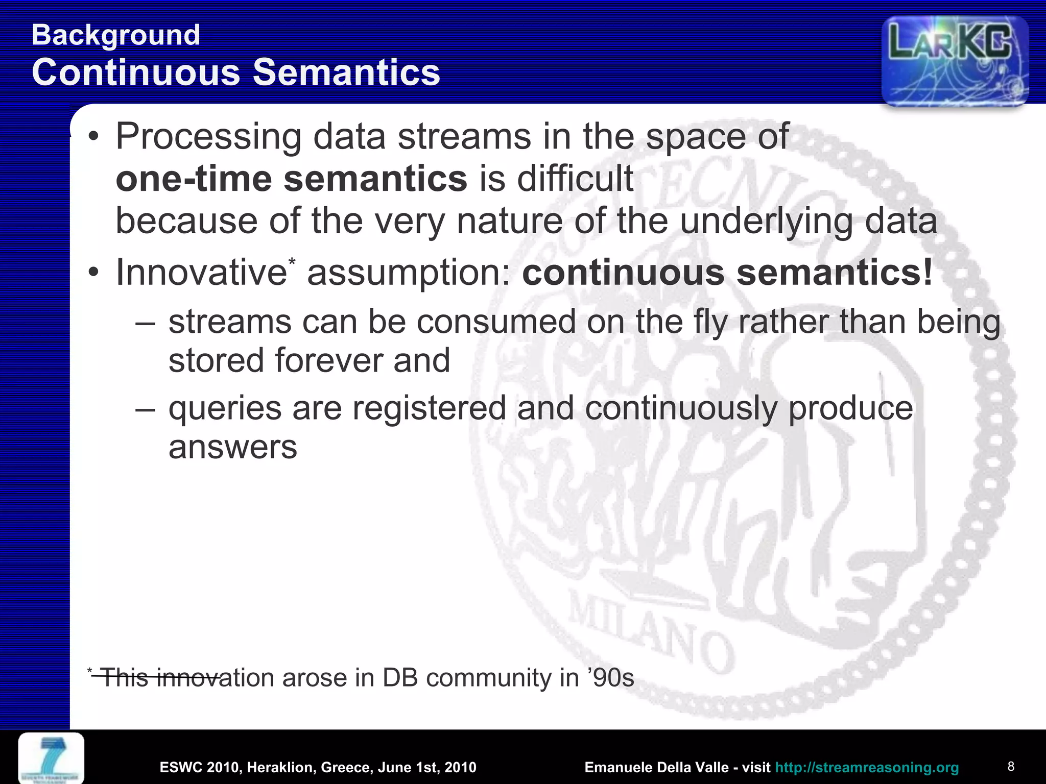 Background  Continuous Semantics Processing data streams in the space of  one-time semantics  is difficult  because of the very nature of the underlying data Innovative *  assumption:  continuous semantics!   streams can be consumed on the fly rather than being stored forever and queries are registered and continuously produce answers *  This innovation arose in DB community in ’90s  ESWC 2010, Heraklion, Greece, June 1st, 2010 