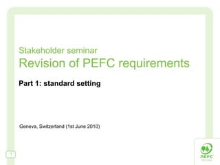 Stakeholder seminar Revision of PEFC requirements Part 1: standard setting Geneva, Switzerland (1st June 2010) 