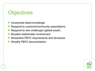 Objectives Incorporate latest knowledge Respond to customer/community expectations Respond to new challenges (global south) Broaden stakeholder involvement Streamline PEFC requirements and structures  Simplify PEFC documentation  
