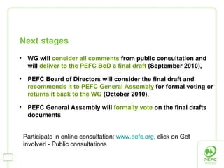 WG will  consider all comments  from public consultation and will  deliver to the PEFC BoD a final draft  (September 2010), PEFC Board of Directors will consider the final draft and  recommends it to PEFC General Assembly  for formal voting or  returns it back to the WG  (October 2010), PEFC General Assembly will  formally vote  on the final drafts documents Next stages Participate in online consultation:  www.pefc.org , click on Get involved - Public consultations  